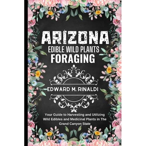 Arizona Edible Wild Plants Foraging: Your Guide to Harvesting and Utilizing Wild Edibles and Medicinal Plants in The Grand Canyon State