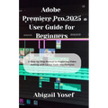 Adobe Premiere Pro 2025 User Guide for Beginners: A Step-by-Step Manual to Mastering Video Editing with Latest Tools and Features