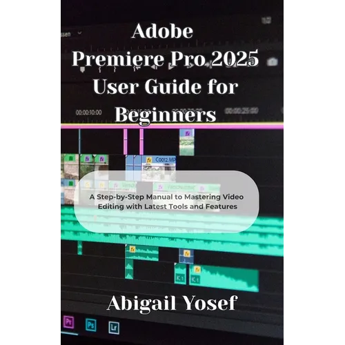 Adobe Premiere Pro 2025 User Guide for Beginners: A Step-by-Step Manual to Mastering Video Editing with Latest Tools and Features
