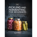 Pickling and Fermenting for Beginners: The Complete Step-by-Step Guide to Safely Make Sauerkraut, Kimchi, and Pickles and Master the Art of Home Ferme