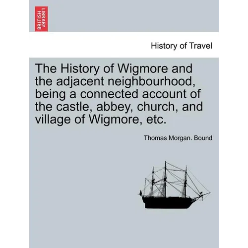 The History of Wigmore and the Adjacent Neighbourhood, Being a Connected Account of the Castle, Abbey, Church, and Village of Wigmore, Etc.