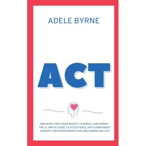 ACT: Breaking Free from Anxiety, Phobias, and Worry: The Ultimate Guide to Acceptance and Commitment Therapy for Overcoming Fear and Embracing Life