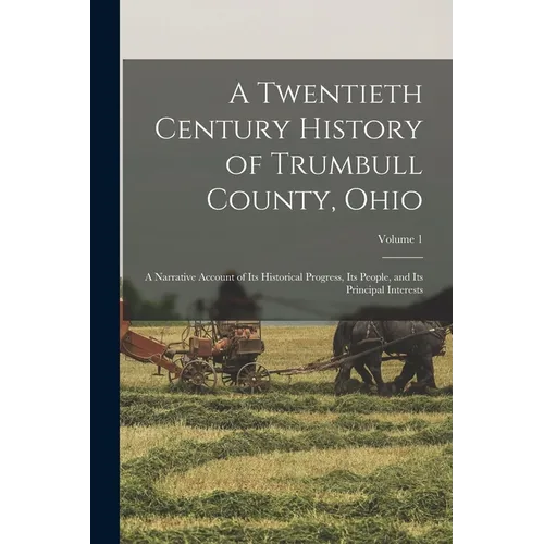 A Twentieth Century History of Trumbull County, Ohio: A Narrative Account of Its Historical Progress, Its People, and Its Principal Interests; Volume