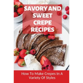 Savory And Sweet Crepe Recipes: How To Make Crepes In A Variety Of Styles: How To Make Crepes And Topping Ideas