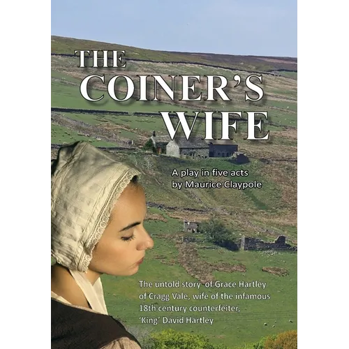 The Coiner's Wife - A play in five acts: The untold story of Grace Hartley of Cragg Vale, wife of the infamous counterfeiter, 'King' David Hartley of