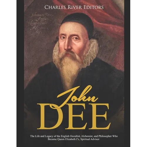 John Dee: The Life and Legacy of the English Occultist, Alchemist, and Philosopher Who Became Queen Elizabeth I's Spiritual Advisor