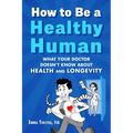 How to Be a Healthy Human: What Your Doctor Doesn't Know about Health and Longevity