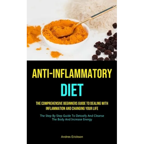 Anti-Inflammatory Diet: The Comprehensive Beginners Guide To Dealing With Inflammation And Changing Your Life (The Step By Step Guide To Detoxify And