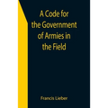 A Code for the Government of Armies in the Field; as authorized by the laws and usages of war on land.