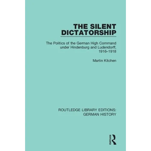 The Silent Dictatorship: The Politics of the German High Command under Hindenburg and Ludendorff, 1916-1918
