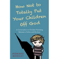 How Not to Totally Put Your Children Off God: A Conversation on Christian Parenting Between a Father and His Sons