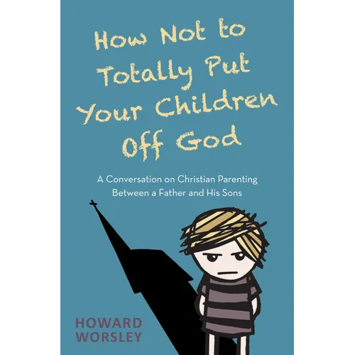 How Not to Totally Put Your Children Off God: A Conversation on Christian Parenting Between a Father and His Sons