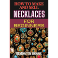 How to Make and Sell Necklaces for Beginners: Step-By-Step Jewelry Making Techniques, Proven Marketing Strategies, And Essential Tools For Crafting Ha
