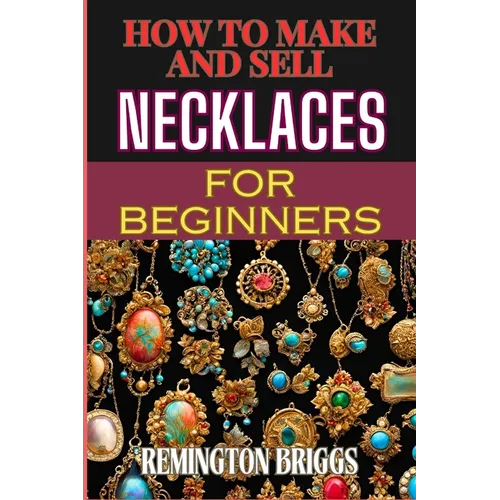 How to Make and Sell Necklaces for Beginners: Step-By-Step Jewelry Making Techniques, Proven Marketing Strategies, And Essential Tools For Crafting Ha