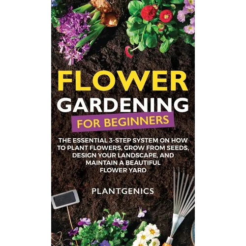 Flower Gardening for Beginners: The Essential 3-Step System on How to Plant Flowers, Grow from Seeds, Design Your Landscape, and Maintain a Beautiful