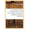 La Colonisation de la Nouvelle France, Étude Sur Les Origines de la Nation Canadienne Française: Thèse Présentée À La Faculté Des Lettres de l'Univers