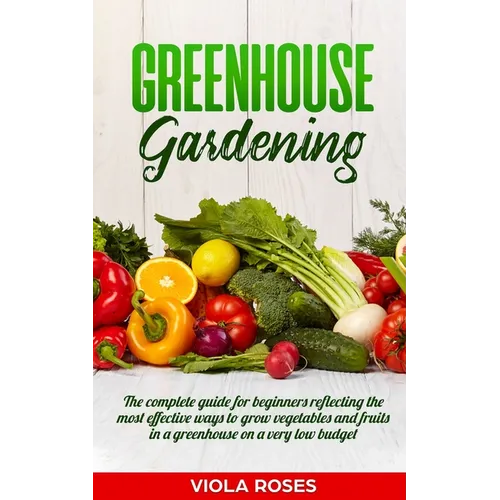 Greenhouse Gardening: The Complete Guide for Beginners Reflecting the Most Effective Ways to Grow Vegetables and Fruits In a Greenhouse On a
