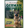 How to Train your German Shepherd: An Expert Guidance on Raising, Socialization, and Nutrition for a Happy, Healthy, Loyal, and a Well - Behaved Compa