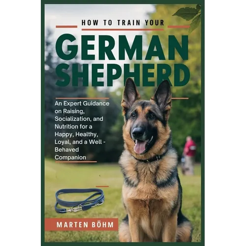 How to Train your German Shepherd: An Expert Guidance on Raising, Socialization, and Nutrition for a Happy, Healthy, Loyal, and a Well - Behaved Compa