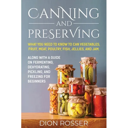 Canning and Preserving: What You Need to Know to Can Vegetables, Fruit, Meat, Poultry, Fish, Jellies, and Jam. Along with a Guide on Fermentin