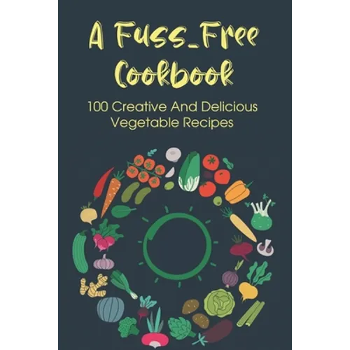 A Fuss-Free Cookbook: 100 Creative And Delicious Vegetable Recipes: Tips For Transitioning To A Vegan Lifestyle