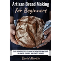 Artisan Bread Making for Beginners: Easy Bread Recipes to Make at Home for Kneaded, No-Knead, Savory, and Sweet Breads