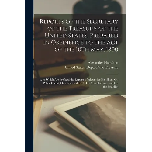 Reports of the Secretary of the Treasury of the United States, Prepared in Obedience to the Act of the 10Th May, 1800: ... to Which Are Prefixed the R