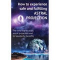 How to experience safe and fulfilling astral projection: The safe way to enjoy astral projection and its wonderful benefits