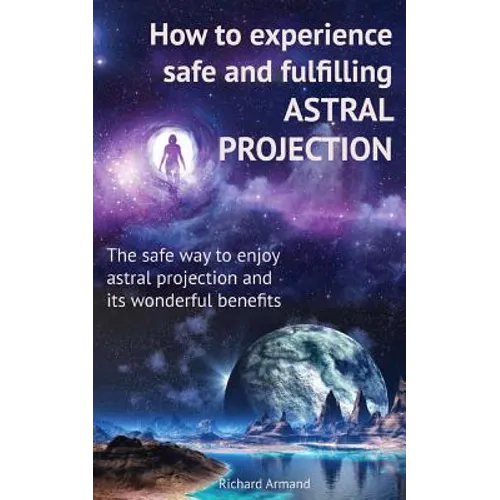 How to experience safe and fulfilling astral projection: The safe way to enjoy astral projection and its wonderful benefits