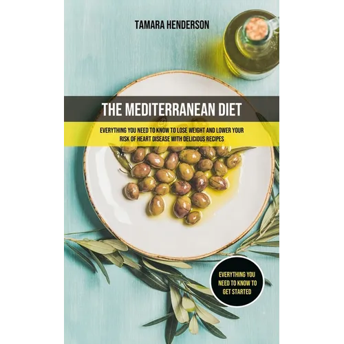 The Mediterranean Diet: Everything You Need To Know To Lose Weight And Lower Your Risk Of Heart Disease With Delicious Recipes (Everything You Need To