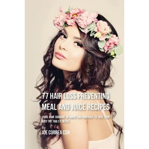 77 Hair Loss Preventing Meal and Juice Recipes: Using Hair Growing Vitamins and Minerals to Give Your Body the Tools It Needs