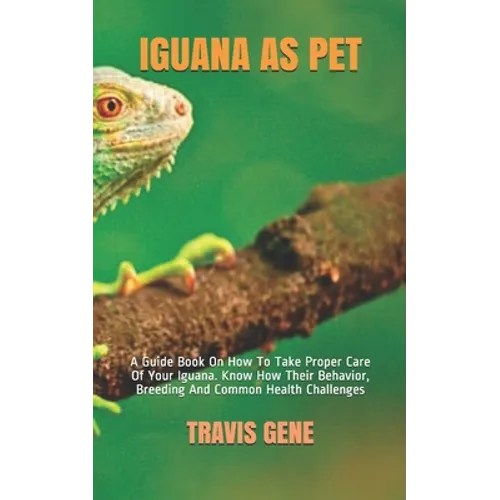 Iguana as Pet: A Guide Book On How To Take Proper Care Of Your Iguana. Know How Their Behavior, Breeding And Common Health Challenges