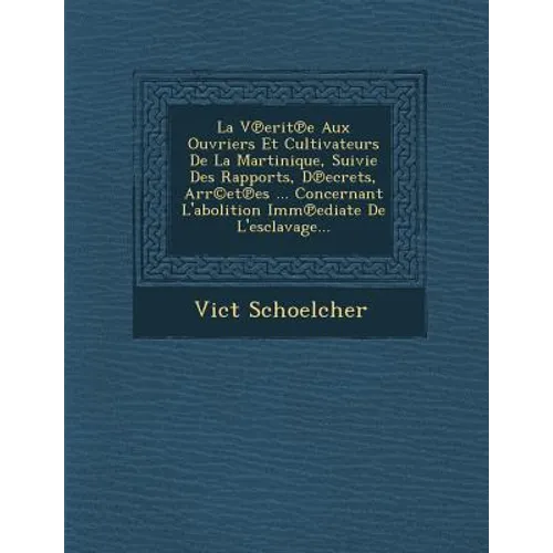 La V Erit E Aux Ouvriers Et Cultivateurs de La Martinique, Suivie Des Rapports, D Ecrets, Arr(c)Et Es ... Concernant L'Abolition IMM Ediate de L'Escla