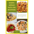 Making Artisan Pasta for Beginners: Proven & Verified meal guide with 20 quick and easy homemade delicious noodles recipes with Italy's best home cook