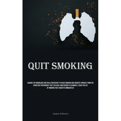 Quit Smoking: Acquire The Knowledge And Skills Necessary To Cease Smoking And Liberate Yourself From The Persistent Dependency That You Have Long Desi