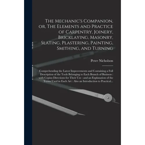 The Mechanic's Companion, or, The Elements and Practice of Carpentry, Joinery, Bricklaying, Masonry, Slating, Plastering, Painting, Smithing, and Turn