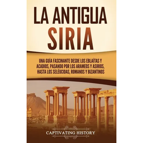 La antigua Siria: Una guía fascinante desde los eblaítas y acadios, pasando por los arameos y asirios, hasta los seléucidas, romanos y bizantinos