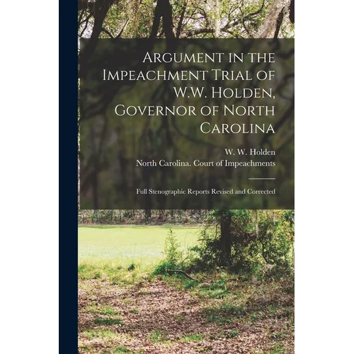 Argument in the Impeachment Trial of W.W. Holden, Governor of North Carolina: Full Stenographic Reports Revised and Corrected