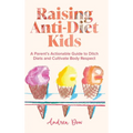 Raising Anti-Diet Kids: A Parent's Actionable Guide to Ditch Diets and Cultivate Body Respect