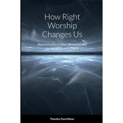 How Right Worship Changes Us: Reclaiming the conviction and fervour of the early church