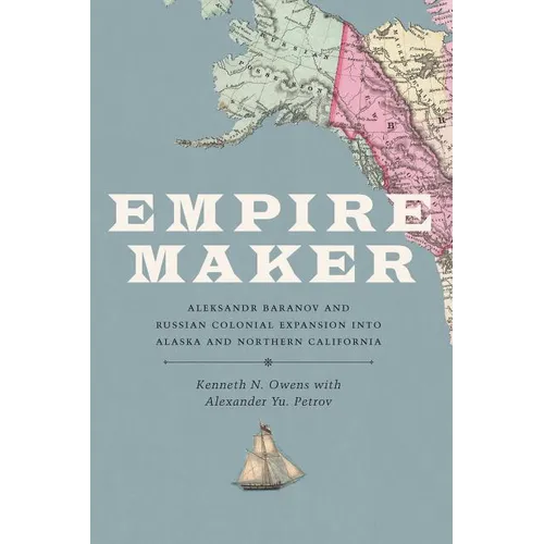 Empire Maker: Aleksandr Baranov and Russian Colonial Expansion Into Alaska and Northern California