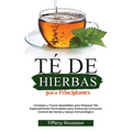 Té de Hierbas Para Principiantes: Consejos y Trucos Saludables para Preparar Tés Especialmente Formulados para Dolencias Comunes, Control del Estrés y