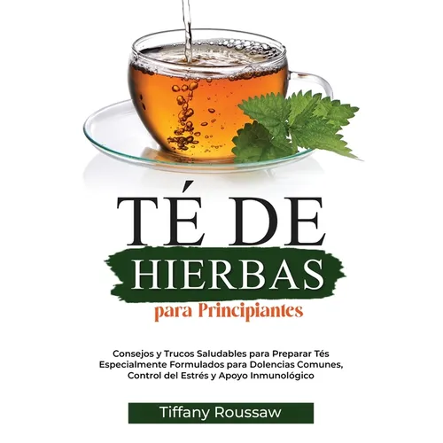 Té de Hierbas Para Principiantes: Consejos y Trucos Saludables para Preparar Tés Especialmente Formulados para Dolencias Comunes, Control del Estrés y