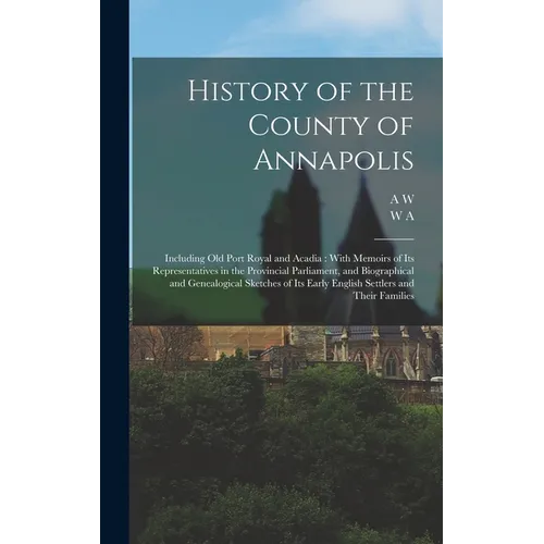 History of the County of Annapolis: Including old Port Royal and Acadia: With Memoirs of its Representatives in the Provincial Parliament, and Biograp