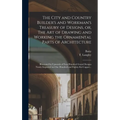 The City and Country Builder's and Workman's Treasury of Designs, or, The Art of Drawing and Working the Ornamental Parts of Architecture: Illustrated