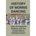 History Of Morris Dancing: Tales Of A Band Of Brothers And The Ancient Morris Dancing Custom: The Morris Tradition