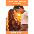 How to Be a Good Husband: Become a Man Every Woman Would Love to Have in Her Life