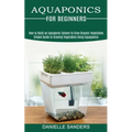 Aquaponics for Beginners: How to Build an Aquaponic System to Grow Organic Vegetables (Simple Guide to Growing Vegetables Using Aquaponics)