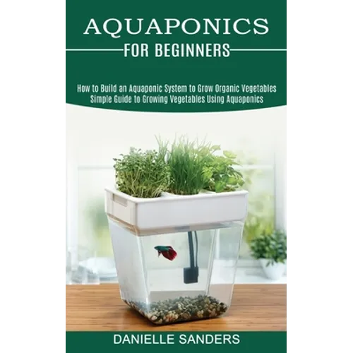 Aquaponics for Beginners: How to Build an Aquaponic System to Grow Organic Vegetables (Simple Guide to Growing Vegetables Using Aquaponics)