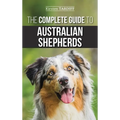 The Complete Guide to Australian Shepherds: Learn Everything You Need to Know About Raising, Training, and Successfully Living with Your New Aussie
